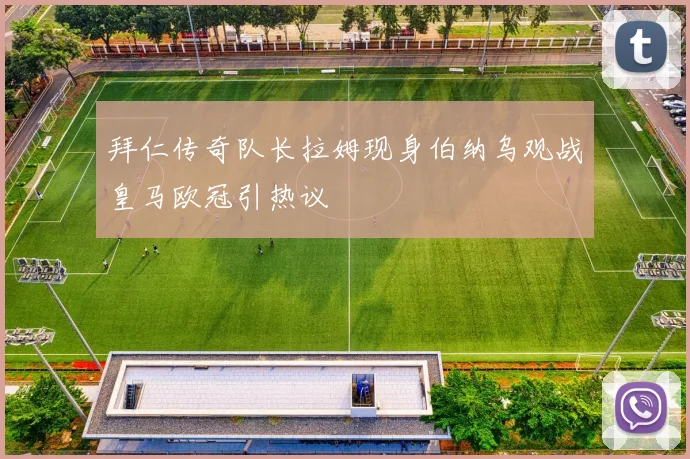 拜仁传奇队长拉姆现身伯纳乌观战皇马欧冠引热议