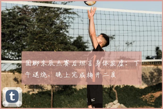 国脚朱辰杰赛后坦言身体发虚：下午退烧，晚上完成梅开二度