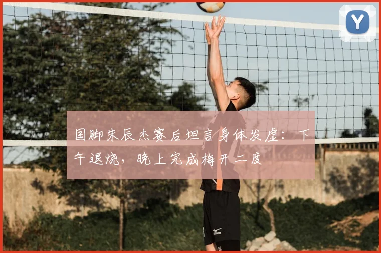 国脚朱辰杰赛后坦言身体发虚：下午退烧，晚上完成梅开二度