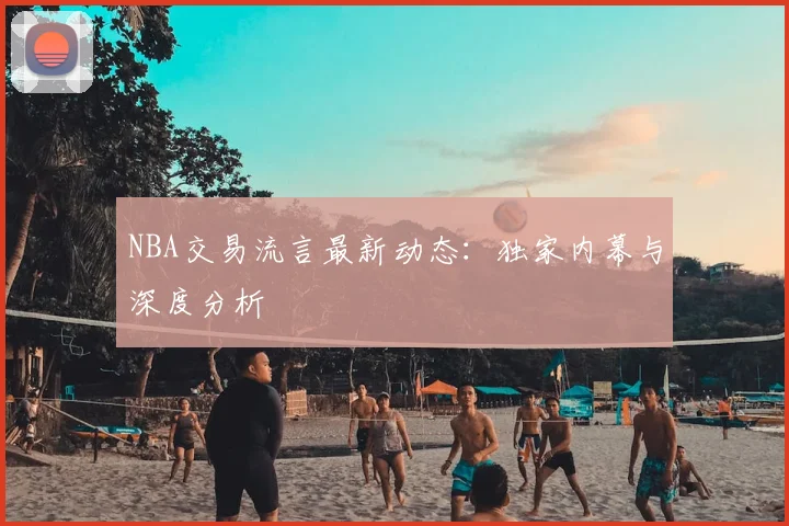 NBA交易流言最新动态：独家内幕与深度分析