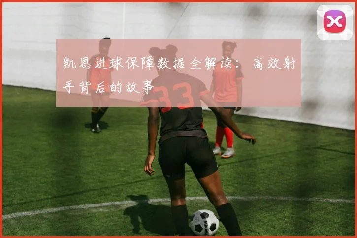 凯恩进球保障数据全解读：高效射手背后的故事