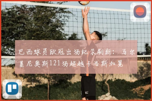 巴西球员欧冠出场纪录刷新：马尔基尼奥斯121场超越卡洛斯加冕