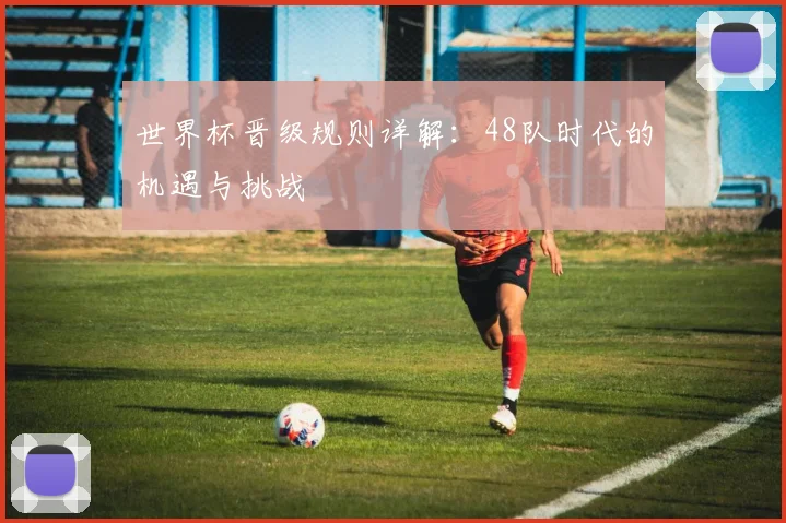 世界杯晋级规则详解：48队时代的机遇与挑战