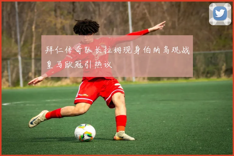 拜仁传奇队长拉姆现身伯纳乌观战皇马欧冠引热议