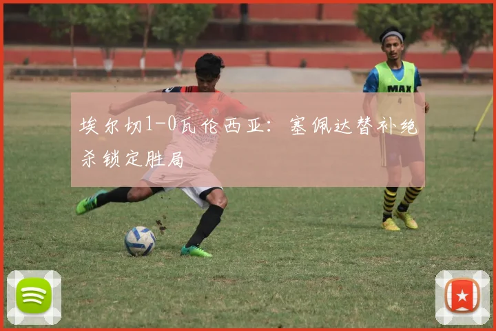 埃尔切1-0瓦伦西亚：塞佩达替补绝杀锁定胜局
