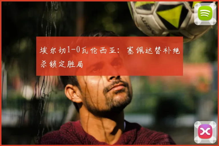 埃尔切1-0瓦伦西亚：塞佩达替补绝杀锁定胜局