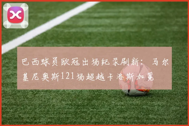 巴西球员欧冠出场纪录刷新：马尔基尼奥斯121场超越卡洛斯加冕